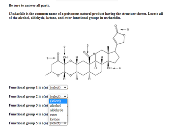 Be sure to answer all parts.
Uscharidin is the common name of a poisonous natural product having the structure shown. Locate all
of the alcohol, aldehyde, ketone, and ester functional groups in uscharidin.
OH
I
Functional group 1 is a(n) (select)
Functional group 2 is a(n) (select)
(select)
Functional group 3 is a(n)
alcohol
aldehyde
Functional group 4 is a(n)
ester
ketone
Functional group 5 is a(n)
(select)
OH -4