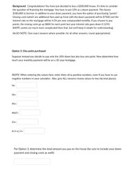 Background: Congratulations! You have just decided to buy a $200,000 house. It's time to consider
the question of financing the mortgage. You have to put 10% as a down payment. This leaves
$180,000 to borrow. In addition to your down payment, you have the option of purchasing "points".
Closing costs (which are additional fees paid up front with the down payment) will be $7500 and the
interest rate on the mortgage will be 4.5% per year compounded monthly. If you choose to pay
points, the closing costs go up $800 for each point but your interest rate goes down 0.125%
(NOTE: points are much more complicated than that, but we'll keep it simple for understanding).
(ALSO NOTE: Give exact answers where possible; for all other answers, round appropriately).
Option 3: One point purchased
Suppose instead you decide to pay only the 10% down but also buy one point. Now determine how
much your monthly payment will be on a 30-year mortgage.
(NOTE: When entering the values here, enter them all as positive numbers, even if you have to use
negative numbers in your calculator. Also, give ALL nonzero money values to two decimal places).
N=
1%=
PV=
PMT=
FV=
P/Y=C/Y=
For Option 3, determine the total amount you pay on the house (be sure to include your down
payment and closing costs as well!).
