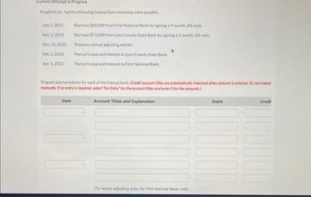 Current Attempt in Progress
Kingbird, Inc. had the following transactions involving notes payable.
July 1, 2022
Nov 1, 2022
Dec. 31, 2022
Feb. 1, 2023
Apr. 1, 2023
Borrows $60,000 from First National Bank by signing a 9-month, 8% note.
Borrows $72,000 from Lyon County State Bank by signing a 3-month, 6% note.
Prepares annual adjusting entries.
Pays principal and interest to Lyon County State Bank
Pays principal and interest to First National Bank
Prepare journal entries for each of the transactions. (Credit account titles are automatically indented when amount is entered. Do not indent
manually. If no entry is required, select "No Entry for the account titles and enter O for the amounts)
Account Titles and Explanation
Date
1
(To record adjusting entry for First National Bank note)
Debit
|||||
Credi