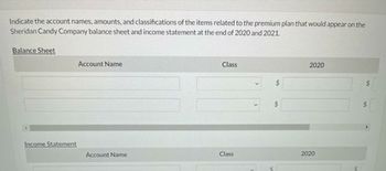 Indicate the account names, amounts, and classifications of the items related to the premium plan that would appear on the
Sheridan Candy Company balance sheet and income statement at the end of 2020 and 2021.
Balance Sheet
Income Statement
Account Name
Account Name
Class
Class
2020
2020