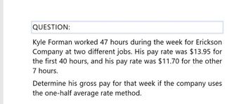 QUESTION:
Kyle Forman worked 47 hours during the week for Erickson
Company at two different jobs. His pay rate was $13.95 for
the first 40 hours, and his pay rate was $11.70 for the other
7 hours.
Determine his gross pay for that week if the company uses
the one-half average rate method.