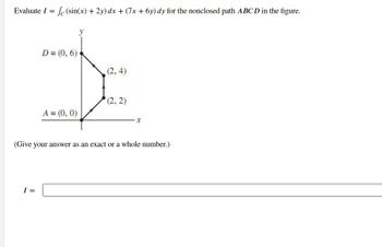 Evaluate I = le (sin(x) + 2y) dx + (7x+6y) dy for the nonclosed path ABCD in the figure.
y
D = (0, 6)
D
(2,4)
(2, 2)
A = (0, 0)
(Give your answer as an exact or a whole number.)
I =