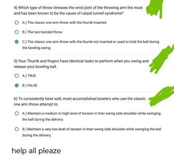4) Which type of throw stresses the wrist joint of the throwing arm the most
and has been known to be the cause of carpal tunnel syndrome?
OA) The classic one arm throw with the thumb inserted
OB) The two-handed throw
C.) The classic one arm throw with the thumb not inserted or used to hold the ball during
the bowling swing
5) Your Thumb and fingers have identical tasks to perform when you swing and
release your bowling ball.
OA) TRUE
B.) FALSE
6) To consistently bowl well, most accomplished bowlers who use the classic
one arm throw attempt to:
OA) Maintain a medium to high level of tension in their swing side shoulder while swinging
the ball during the delivery.
OB.) Maintain a very low level of tension in their swing side shoulder while swinging the ball
during the delivery.
help all pleaze