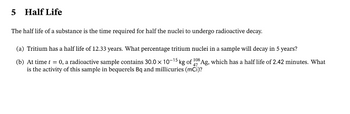 ## Half Life

The half-life of a substance is the time required for half the nuclei to undergo radioactive decay.

### (a) Tritium has a half-life of 12.33 years. What percentage tritium nuclei in a sample will decay in 5 years?

### (b) At time \( t = 0 \), a radioactive sample contains \( 30.0 \times 10^{-15} \) kg of \( ^{108}_{47} \text{Ag} \), which has a half-life of 2.42 minutes. What is the activity of this sample in becquerels (Bq) and millicuries (mCi)?