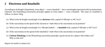 2 Electrons and Baseballs
According to de Broglie's hypothesis, every object- even a baseball - has a wavelength associated with its momentum.
Likewise, the Heisenberg uncertainty principle applies to every object- even a baseball. The mass of a baseball is
5.00 oz, or about 142 g.
(a) What is the de Broglie wavelength of an electron with a speed of 100 mph, or 44.7m/s?
(b) If the uncertainty in the speed of the electron is 1 mph what is the uncertainty in its position?
(c) What is the de Broglie wavelength of a 100 mph fastball - a baseball with a speed of 100 mph, or 44.7 m/s?
(d) If the uncertainty in the speed of the baseball is 1 mph what is the uncertainty in its position?
(e) Critical Thinking: Is the Heisenberg uncertainty principle a good excuse for a player who strikes out?
Why or why not?
Report all results in meters (m).