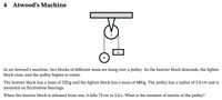 4 Atwood's Machine
m
In an Atwood's machine, two blocks of different mass are hung over a pulley. As the heavier block descends, the lighter
block rises, and the pulley begins to rotate.
The heavier block has a mass of 520 g and the lighter block has a mass of 480 g. The pulley has a radius of 5.0 cm and is
mounted on frictionless bearings.
When the heavier block is released from rest, it falls 75 cm in 5.0 s. What is the moment of inertia of the pulley?
