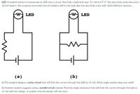 LED: A student wants to incorporate an LED into a circuit. She finds a bulb that says "11 mA at 4.7 V". She also finds some wire and a
10.4 V battery. She suspects (correctly) that the battery will fry the bulb. But she also finds a box with 1818 different resistors.
W LED
W LED
(a)
(b)
(a) The student designs a series circuit that will limit the current through the LED to 11 mA. What single resistor does she need?
(b) Another student suggests using a parallel circuit instead. Find the single resistance that will limit the current through the bulb to
11 mA with this design, or explain why this design will not work.
