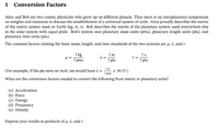 1
Conversion Factors
Alice and Bob are two cosmic physicists who grew up on different planets. They meet at an interplanetary symposium
on weights and measures to discuss the establishment of a universal system of units. Alice proudly describes the merits
of the metric system used on Earth (kg, m, s). Bob describes the merits of the planetary system used everywhere else
in the solar system with equal pride. Bob's system uses planetary mass units (pmu), planetary length units (plu), and
planetary time units (ptu).
The constant factors relating the basic mass, length, and time standards of the two systems are µ, 2, and r:
1 kg
=
1 pmu
1m
=
1 plu
1s
1 ptu
(For example, if the plu were an inch, we would have 1 =
1 inch
1m
* 39.37.)
What are the conversion factors needed to convert the following from metric to planetary units?
(a) Acceleration
(b) Force
(c) Energy
(d) Frequency
(e) Density
Express your results as products of u, a, and r.
