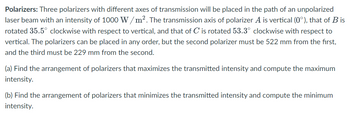 Polarizers: Three polarizers with different axes of transmission will be placed in the path of an unpolarized
laser beam with an intensity of 1000 W/m². The transmission axis of polarizer A is vertical (0°), that of B is
rotated 35.5° clockwise with respect to vertical, and that of C is rotated 53.3° clockwise with respect to
vertical. The polarizers can be placed in any order, but the second polarizer must be 522 mm from the first,
and the third must be 229 mm from the second.
(a) Find the arrangement of polarizers that maximizes the transmitted intensity and compute the maximum
intensity.
(b) Find the arrangement of polarizers that minimizes the transmitted intensity and compute the minimum
intensity.