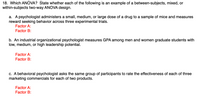 18. Which ANOVA? State whether each of the following is an example of a between-subjects, mixed, or
within-subjects two-way ANOVA design.
a. A psychologist administers a small, medium, or large dose of a drug to a sample of mice and measures
reward seeking behavior across three experimental trials.
Factor A:
Factor B:
b. An industrial organizational psychologist measures GPA among men and women graduate students with
low, medium, or high leadership potential.
Factor A:
Factor B:
c. A behavioral psychologist asks the same group of participants to rate the effectiveness of each of three
marketing commercials for each of two products.
Factor A:
Factor B:
