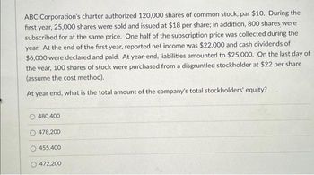 ABC Corporation's charter authorized 120,000 shares of common stock, par $10. During the
first year, 25,000 shares were sold and issued at $18 per share; in addition, 800 shares were
subscribed for at the same price. One half of the subscription price was collected during the
year. At the end of the first year, reported net income was $22,000 and cash dividends of
$6,000 were declared and paid. At year-end, liabilities amounted to $25,000. On the last day of
the year, 100 shares of stock were purchased from a disgruntled stockholder at $22 per share
(assume the cost method).
At year end, what is the total amount of the company's total stockholders' equity?
480,400
478,200
455.400
472,200