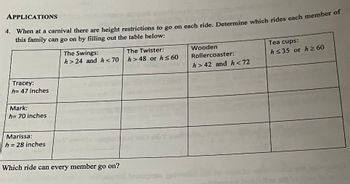 APPLICATIONS
4. When at a carnival there are height restrictions to go on each ride. Determine which rides each member of
this family can go on by filling out the table below:
Tracey:
h= 47 inches
Mark:
h= 70 inches
Marissa:
h = 28 inches
The Swings:
h> 24 and h<70
Which ride can every member go on?
The Twister:
h>48 or h≤ 60
Wooden
Rollercoaster:
h> 42 and h<72
Tea cups:
h≤35 or h≥60