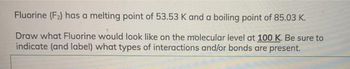 Fluorine (F2) has a melting point of 53.53 K and a boiling point of 85.03 K.
Draw what Fluorine would look like on the molecular level at 100 K. Be sure to
indicate (and label) what types of interactions and/or bonds are present.