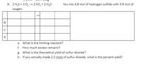 6. 2 H,S + 3 0, - 2 SO, + 2 H,0
You mix 4.8 mol of hydrogen sulfide with 3.9 mol of
oxygen.
B
A
e. What is the limiting reactant?
f. How much excess remains?
g. What is the theoretical yield of sulfur dioxide?
h. If you actually made 2.2 mols of sulfur dioxide, what is the percent yield?
