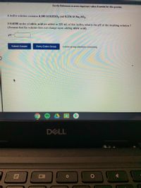 [Review Topics]
(References)
Use the References to access important values if needed for this question.
A buffer solution contains 0.306 M KHSO3 and 0.376 M Na,SO3.
If 0.0398 moles of nitric acid are added to 225 mL of this buffer, what is the pH of the resulting solution ?
(Assume that the volume does not change upon adding nitric acid)
pH =
Submit Answer
Retry Entire Group
4 more group attempts remaining
DELL
