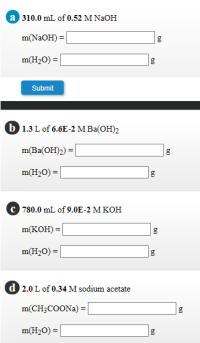 a 310.0 mL of 0.52 M NaOH
m(NaOH) =
m(H2O) = |
Submit
b 1.3 L of 6.6E-2 M Ba(OH)2
m(Ba(OH)2) =
m(H2O) = |
780.0 mL of 9.0E-2 M KOH
m(KOH) =
m(H2O) =
d 2.0 L of 0.34 M sodium acetate
m(CH;COONA) = |
m(H2O) =
