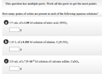 How many grams of solute are present in each of the following aqueous solutions?
a 575 mL of a 1.90 M solution of nitric acid, HNO3.
b 1.65 L of a 0.283 M solution of alanine, C3H¬NO2-
C 320 mL of a 7.5×10-3 M solution of calcium sulfate, CaSO4.
