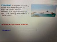 LIFEGUARDING A lifeguard is watching
a beach from a line of sight 6 feet
above the ground. She sees a
swimmer at an angle of depression
of 8°. How far away from the tower is
the swimmer?
x ft.
6ft,
Round to the whole number
AnswerD
