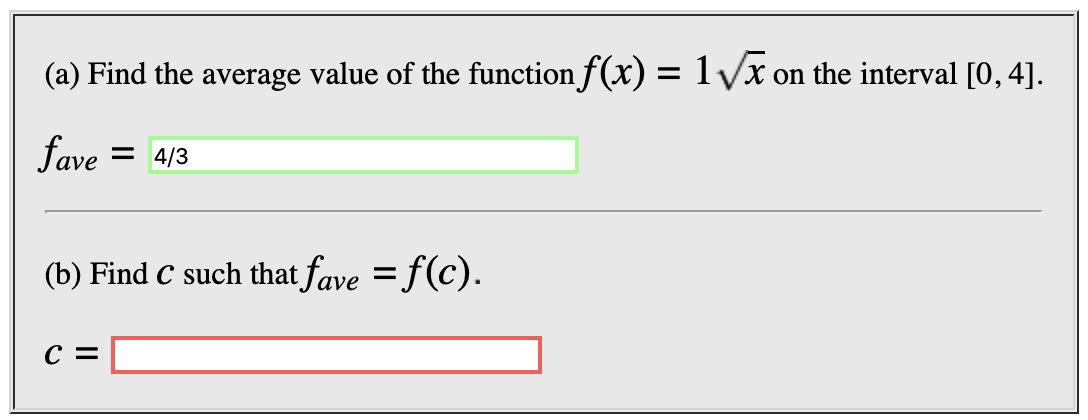 (a) Find the average value of the function f(x) = 1Vx on the interval [0, 4]
fave
= 4/3
(b) Find C such that fave f(c).
с %
