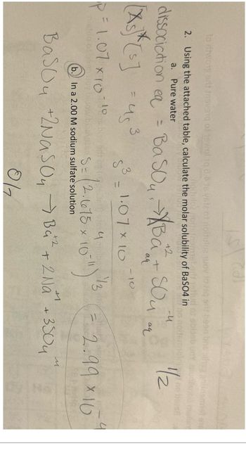 to ritwong art insvang of twol 10 8.0
2. Using the attached table, calculate the molar solubility of BaSO4 in
a. Pure water
dissociation ea
=
= US
= 1.07 × 10-10
nistdo of bean Doy
+2
BaSO₁. Ba² + Sou
aq
3
S
31.07x10
071
S=(2.1615 × 10-1)
(b. In a 2.00 M sodium sulfate solution
x
+2
13
И
-4
a4
1/2
N
2.99x10
Basou +2Nasoy Ba² + 2 Na + 3504
017
M
No