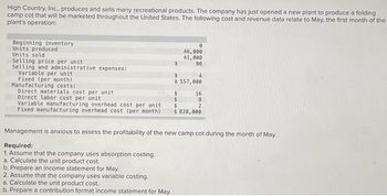 High Country, Inc., produces and sells many recreational products. The company has just opened a new plant to produce a folding
camp cot that will be marketed throughout the United States. The following cost and revenue data relate to May, the first month of the
plant's operation:
Beginning inventory
Units produced
Units sold
Selling price per unit
Selling and administrative expenses:
Variable per unit
Fixed (per month)
Manufacturing costs:
Direct materials cost per unit.
Direct labor cost per unit
Variable manufacturing overhead cost per unit
Fixed manufacturing overhead cost (per month)
$
b. Prepare an income statement for May.
2. Assume that the company uses variable costing.
a. Calculate the unit product cost.
b. Prepare a contribution format income statement for May.
0
46,000
41,000
80
4
$ 557,000
16
8
2
$
$ 828,000
Management is anxious to assess the profitability of the new camp cot during the month of May.
Required:
1. Assume that the company uses absorption costing.
a. Calculate the unit product cost.