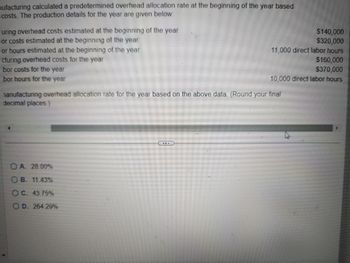 ufacturing calculated a predetermined overhead allocation rate at the beginning of the year based
costs. The production details for the year are given below:
uring overhead costs estimated at the beginning of the year
or costs estimated at the beginning of the year
or hours estimated at the beginning of the year
cturing overhead costs for the year
bor costs for the year
bor hours for the year
$140,000
$320,000
11,000 direct labor hours
$160,000
$370,000
10,000 direct labor hours
manufacturing overhead allocation rate for the year based on the above data. (Round your final
decimal places.)
A. 28.00%
B. 11.43%
OC. 43.75%
OD. 264.29%
