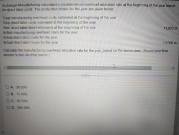 Archangel Manufacturing calculated a predetermined overhead allocation rate at the beginning of the year based
on direct labor costs. The production details for the year are given below:
Total manufacturing overhead costs estimated at the beginning of the year
Total direct labor costs estimated at the beginning of the year
Total direct labor hours estimated at the beginning of the year
Actual manufacturing overhead costs for the year
Actual direct labor costs for the year
Actual direct labor hours for the year
11,000 di
10,000 di
Calculate the manufacturing overhead allocation rate for the year based on the above data (Round your final
answer to two decimal places.)
A. 28.00%
B. 11.43%
OC. 43.75%
OD. 264.29%