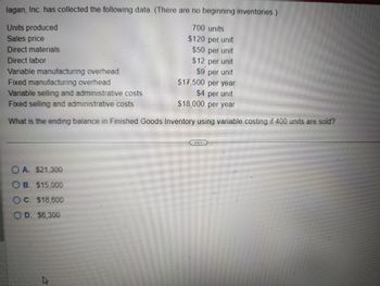 lagan, Inc. has collected the following data. (There are no beginning inventories.)
Units produced
Sales price
700 units
$120 per unit
Direct materials
$50 per unit
Direct labor
Fixed manufacturing overhead
$12 per unit
Variable manufacturing overhead
$9 per unit
$17,500 per year
Variable selling and administrative costs
$4 per unit
$18,000 per year
Fixed selling and administrative costs
What is the ending balance in Finished Goods Inventory using variable costing if 400 units are sold?
OA. $21,300
OB. $15,000
C. $18,600
D. $6,300