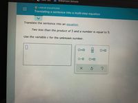 Williamson Schools
O LINEAR EQUATIONS
Translating a sentence into a multi-step equation
Translate the sentence into an equation.
Two less than the product of 3 and a number is equal to 9.
Use the variable c for the unknown number.
O=0
II
