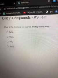 S Schoology
hools
b wcschools.schoology.com/common-assessment-delivery
(26) we fell in love i.
O ghj K
KS
Edulastic: Formativ.
Unit 9: Compounds - PS Test
What is the chemical formula for dinitrogen trisulfide?
O NGS6
O N3S3
O NS3
O NZS3
