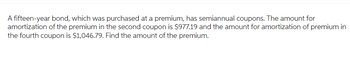 A fifteen-year bond, which was purchased at a premium, has semiannual coupons. The amount for
amortization of the premium in the second coupon is $977.19 and the amount for amortization of premium in
the fourth coupon is $1,046.79. Find the amount of the premium.