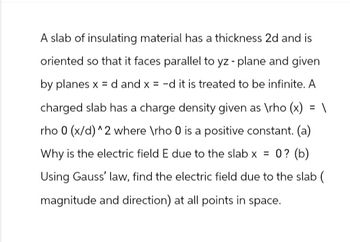 A slab of insulating material has a thickness 2d and is
oriented so that it faces parallel to yz - plane and given
by planes x =d and x = -d it is treated to be infinite. A
charged slab has a charge density given as \rho (x) = \
rho 0 (x/d)^2 where \rho 0 is a positive constant. (a)
Why is the electric field E due to the slab x = 0? (b)
Using Gauss' law, find the electric field due to the slab (
magnitude and direction) at all points in space.