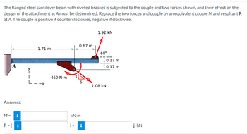 The flanged steel cantilever beam with riveted bracket is subjected to the couple and two forces shown, and their effect on the
design of the attachment at A must be determined. Replace the two forces and couple by an equivalent couple M and resultant R
at A. The couple is positive if counterclockwise, negative if clockwise.
1.92 KN
0.67 m
1.71 m-
68°
A
6
Answers:
M = i
kN.m
R=( i
i+ i
y
I
L
460 N.m
10.17 m
10.17 m
1.08 KN
j) kN