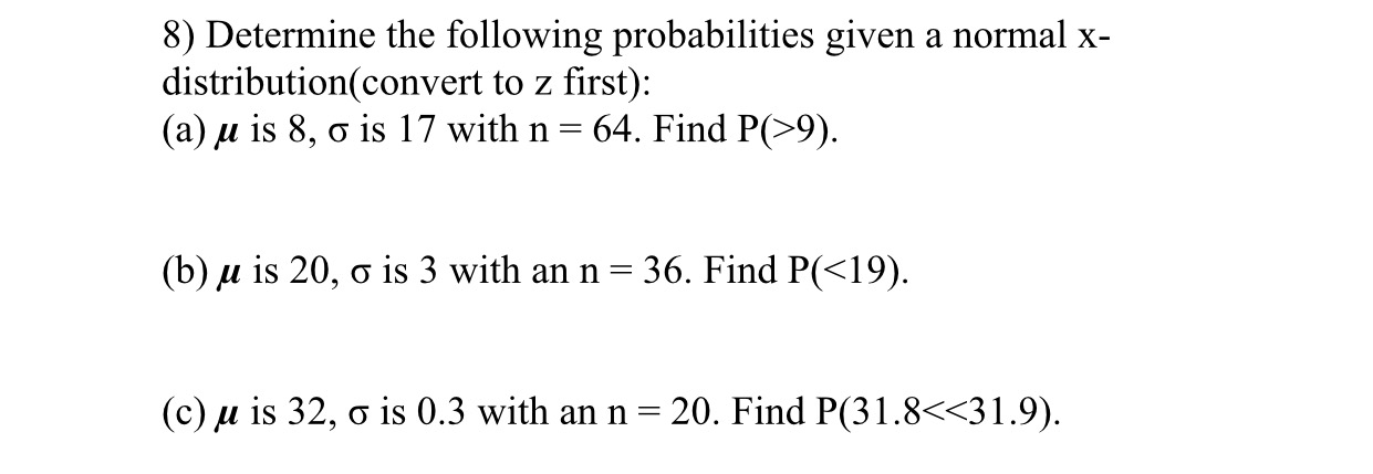 8) Determine the following probabilities given a normal x-
distribution(convert to z first):
(a) u is 8, o is 17 with n =
64. Find P(>9).
(b) u is 20, o is 3 with an n = 36. Find P(<19).
(c) u is 32, o is 0.3 with an n= 20. Find P(31.8<<31.9).
