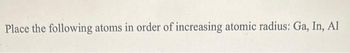 Place the following atoms in order of increasing atomic radius: Ga, In, Al