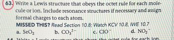 63. Write a Lewis structure that obeys the octet rule for each mole-
cule or ion. Include resonance structures if necessary and assign
formal charges to each atom.
MISSED THIS? Read Section 10.8; Watch KCV 10.8, IWE 10.7
b. CO3²-
d. NO₂
a. SeO2
c. CIO
Write a Louis structure that obos the octet rule for each ion.