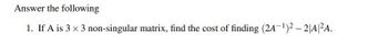 Answer the following
1. If A is 3 × 3 non-singular matrix, find the cost of finding (2A-¹)²-2|A|²A.