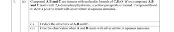 1.
(a)
Compound A,B and C are isomers with molecular formula of C4H8O. When compound A,B
and C reacts with 2,4-dinirophenylhydrazine, a yellow precipitate is formed. Compound B and
C show a positive result with silver nitrate in aqueous ammonia.
(i)
Deduce the structures of A,B and C.
(ii)
Give the observation when A and B reacts with silver nitrate in aqueous ammonia.