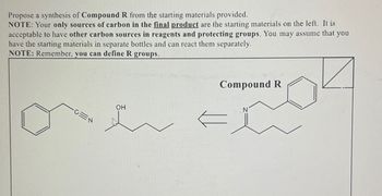 Propose a synthesis of Compound R from the starting materials provided.
NOTE: Your only sources of carbon in the final product are the starting materials on the left. It is
acceptable to have other carbon sources in reagents and protecting groups. You may assume that you
have the starting materials in separate bottles and can react them separately.
NOTE: Remember, you can define R groups.
CEN
OH
Compound R