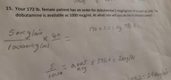 (1000)
4
15. Your 172 lb. female patient has an order for dobutamine 5 mcg/kg/min IV to start at 1300. The
dobutamine is available as 1000 mcg/ml. At what rate will you set the IV infusion pump?
172 x 2,2 = kg 78.2
5 mcg/min
1000mcg/ml
X
5
11
= 0.005 X 375.4 = 2mcg/hr
мед
19,2= 2400/
h