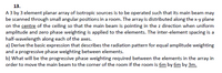 13.
A 3 by 3 element planar array of isotropic sources is to be operated such that its main beam may
be scanned through small angular positions in a room. The array is distributed along the x-y plane
on the centre of the ceiling so that the main beam is pointing in the z direction when uniform
amplitude and zero phase weighting is applied to the elements. The inter-element spacing is a
half-wavelength along each of the axes.
a) Derive the basic expression that describes the radiation pattern for equal amplitude weighting
and a progressive phase weighting between elements.
b) What will be the progressive phase weighting required between the elements in the array in
order to move the main beam to the corner of the room if the room is 6m by 6m by 3m.
