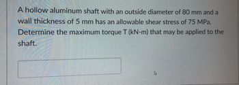 A hollow aluminum shaft with an outside diameter of 80 mm and a
wall thickness of 5 mm has an allowable shear stress of 75 MPa.
Determine the maximum torque T (kN-m) that may be applied to the
shaft.