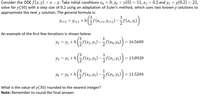 Consider the ODE ƒ(x,y) = x – y. Take initial conditions xo = 0, Yo = y(0) = 11, x1
solve for y(30) with a step size of 0.2 using an adaptation of Euler's method, which uses two known y solutions to
approximate the next y solution. The general formula is:
= 0.2 and y, = y(0.2) = 22,
1
Yi+2 = Yi+1 +h
An example of the first few iterations is shown below.
Y2 = y1 + h
= 16.5600
Y3 = y2 + h
= 13.8920
Y4 = y3 +h
= 11.5204
What is the value of y(30) rounded to the nearest integer?
Note: Remember to round the final answer.
