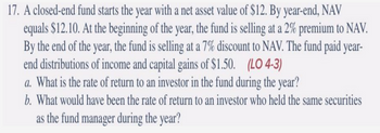 17. A closed-end fund starts the year with a net asset value of $12. By year-end, NAV
equals $12.10. At the beginning of the year, the fund is selling at a 2% premium to NAV.
By the end of the year, the fund is selling at a 7% discount to NAV. The fund paid year-
end distributions of income and capital gains of $1.50. (LO 4-3)
a. What is the rate of return to an investor in the fund during the year?
b. What would have been the rate of return to an investor who held the same securities
as the fund manager during the year?