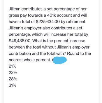 Jillean contributes a set percentage of her
gross pay towards a 401k account and will
have a total of $225,634.00 by retirement.
Jillean's employer also contributes a set
percentage, which will increase her total by
$49,438.00. What is the percent increase
between the total without Jillean's employer
contribution and the total with? Round to the
nearest whole percent.
21%
22%
28%
31%