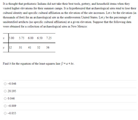 It is thought that prehistoric Indians did not take their best tools, pottery, and household items when they
visited higher elevations for their summer camps. It is hypothesized that archaeological sites tend to lose their
cultural identity and specific cultural affiliation as the elevation of the site increases. Let x be the elevation (in
thousands of feet) for an archaeological site in the southwestern United States. Let y be the percentage of
unidentified artifacts (no specific cultural affiliation) at a given elevation. Suppose that the following data
were obtained for a collection of archaeological sites in New Mexico:
5.00
5.75
6.00
6.50
7.25
12
31
41
52
56
Find o for the equation of the least-squares line y =a+bx.
-0.046
20.195
0.046
-0.009
-0.055
