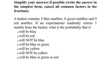 Simplify your answers if possible (write the answer in
the simplest form, cancel all common factors in the
fractions)
A basket contains 5 blue marbles, 6 green marbles and 9
red marbles. If an experimenter randomly selects 1
marble from the basket, what is the probability that it:
a) will be blue
b)
will be red
c) will NOT be blue
will be blue or green
d)
e) will be yellow
will NOT be yellow
will be blue or green or red