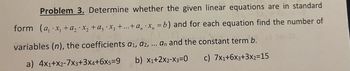 Problem 3. Determine whether the given linear equations are in standard
form (a, x₁ + a₂ ·x₂ + az ·x3 +...+a, x, = b) and for each equation find the number of
variables (n), the coefficients a₁, a2, ... an and the constant term b.
a) 4x1+x2-7X3+3X4+6X5=9
b) X1+2x2-X3=0
c) 7x1+6x3+3x2=15