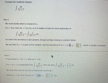 Evaluate the indefinite integral.
dx
9x + 2
Step 1
We must decide what to choose for u.
If u = f(x), then du = f'(x) dx, so it is helpful to look for some expression in
dx
1
√x + 2 = 19 x ²2
9x +
9x +
for which the derivative is also present, though perhaps missing a constant factor.
We see that 9x + 2 is part of this integral, and the derivative of 9x + 2 is 9
Step 2
If we choose u = 9x + 2, then du = 9 dx.
If u = 9x + 2 is substituted into
T
dx
9x + 2
We must also convert dx into an expression involving u.
Using du = 9 dx, then we get dx = 1/9
then we have
13 *2²2 - 1/1²/10*x
=/dx.
9x +
1/9 du.
249
which is simply a constant.