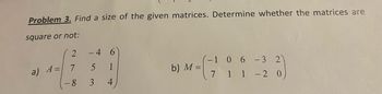 Problem 3. Find a size of the given matrices. Determine whether the matrices are
square or not:
a) A=
2
7
- 8
-4
5
3
1
4
b) M =
- 3
1 -2 0
-1 0 6
7
1